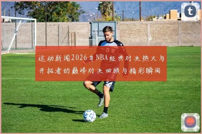 运动新闻2026年NBA经典对决热火与开拓者的巅峰对决回顾与精彩瞬间分析