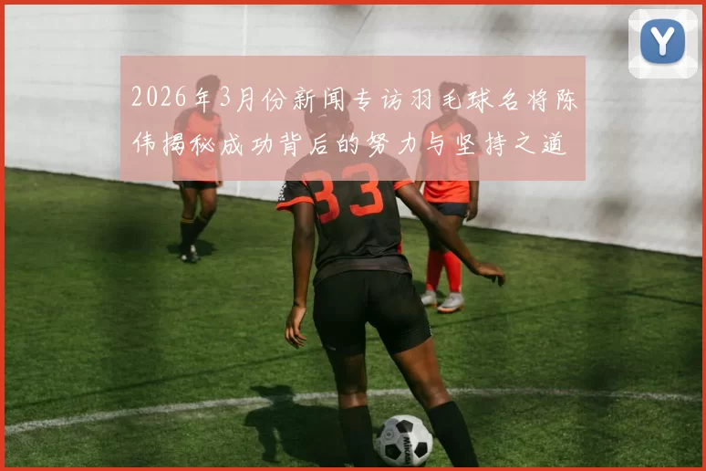 2026年3月份新闻专访羽毛球名将陈伟揭秘成功背后的努力与坚持之道