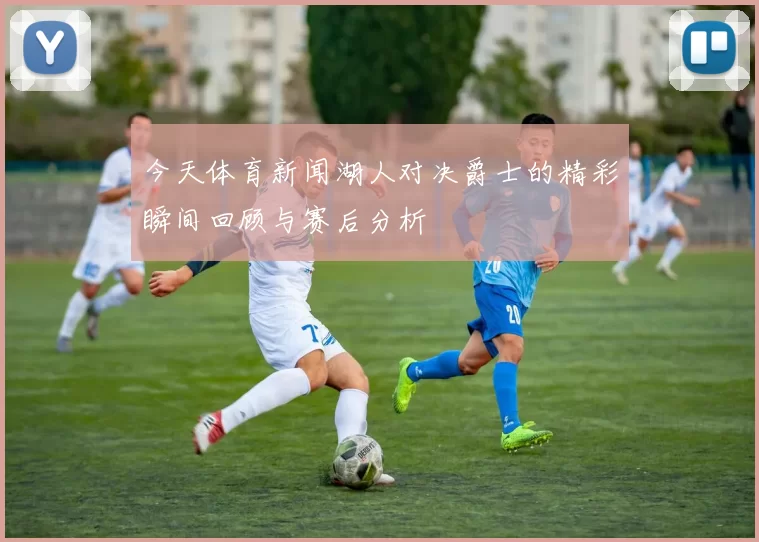 今天体育新闻湖人对决爵士的精彩瞬间回顾与赛后分析